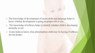  The knowledge of development of motor skills and language helps to
know whether development is going on proper rate or not.
 The knowledge of reflexes helps to identify whether child is developing
normally or not.
 It also helps to know what abnormalities child may be having if reflexes
are not proper.
 