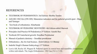 REFERENCES
 TEXTBOOK OF PEDODONTICS- 3rd Edition- Shobha Tandon
 AJO-DO 1982 Oct (299-309): Maturation indicators and the pubertal growth spurt - Hägg
and Taranger
 Text book of orthodontics Kharbanda
 TEXTBOOK OF PEDIATRIC DENTISTRY- 4th Edition-nikhil Marwah
 Principles And Practice Of Pedodontics-3rd Edition- Aarathi Rao
 Textbook Of Craniofacial growth- Sreedhar Premkumar
 Manual of pediatric dentistry – Sreedhar premkumar
 Orthodontics , the Art And Science , Sixth Edition- S J Bhalaji
 Inderbir Singh’s Human Embryology-11th Edition
 Lewis AB, Roche AF, Wagner B. Pubertal spurts in cranial base and mandible: comparisons
within individuals. The Angle Orthodontist. 1985 Jan;55(1):17-30.
 