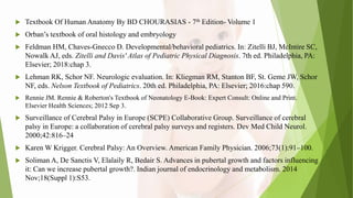  Textbook Of Human Anatomy By BD CHOURASIAS - 7th Edition- Volume 1
 Orban’s textbook of oral histology and embryology
 Feldman HM, Chaves-Gnecco D. Developmental/behavioral pediatrics. In: Zitelli BJ, McIntire SC,
Nowalk AJ, eds. Zitelli and Davis' Atlas of Pediatric Physical Diagnosis. 7th ed. Philadelphia, PA:
Elsevier; 2018:chap 3.
 Lehman RK, Schor NF. Neurologic evaluation. In: Kliegman RM, Stanton BF, St. Geme JW, Schor
NF, eds. Nelson Textbook of Pediatrics. 20th ed. Philadelphia, PA: Elsevier; 2016:chap 590.
 Rennie JM. Rennie & Roberton's Textbook of Neonatology E-Book: Expert Consult: Online and Print.
Elsevier Health Sciences; 2012 Sep 3.
 Surveillance of Cerebral Palsy in Europe (SCPE) Collaborative Group. Surveillance of cerebral
palsy in Europe: a collaboration of cerebral palsy surveys and registers. Dev Med Child Neurol.
2000;42:816–24
 Karen W Krigger. Cerebral Palsy: An Overview. American Family Physician. 2006;73(1):91–100.
 Soliman A, De Sanctis V, Elalaily R, Bedair S. Advances in pubertal growth and factors influencing
it: Can we increase pubertal growth?. Indian journal of endocrinology and metabolism. 2014
Nov;18(Suppl 1):S53.
 