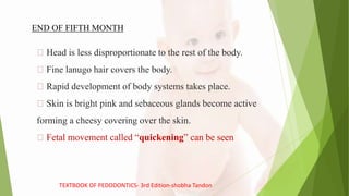 Head is less disproportionate to the rest of the body.
Fine lanugo hair covers the body.
Rapid development of body systems takes place.
Skin is bright pink and sebaceous glands become active
forming a cheesy covering over the skin.
Fetal movement called “quickening” can be seen
END OF FIFTH MONTH
TEXTBOOK OF PEDODONTICS- 3rd Edition-shobha Tandon
 