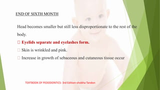 Head becomes smaller but still less disproportionate to the rest of the
body.
Eyelids separate and eyelashes form.
Skin is wrinkled and pink.
Increase in growth of sebaceous and cutaneous tissue occur
END OF SIXTH MONTH
TEXTBOOK OF PEDODONTICS- 3rd Edition-shobha Tandon
 