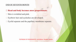 Head and body becomes more proportionate .
Skin is wrinkled and pink.
Eyebrow hair and eyelashes are developed.
Eyelid separate and the papillary membrane separate.
END OF SEVENTH MONTH
TEXTBOOK OF PEDODONTICS- 3rd Edition- Shobha Tandon
 