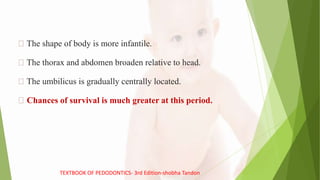 The shape of body is more infantile.
The thorax and abdomen broaden relative to head.
The umbilicus is gradually centrally located.
Chances of survival is much greater at this period.
TEXTBOOK OF PEDODONTICS- 3rd Edition-shobha Tandon
 