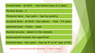 Frontal bone - at birth - two halves-fuses at 2 years.
Parietal bones – 2
Temporal bone – four parts – fuse by puberty
occipital bone - at birth - four pieces - fuse - 3-4 years
sphenoid bone - Fusion – 1year
Mastoid process - absent in the neonate
stylomastoid foramen lies superficial
Ethmoid bone – four parts – fuse by 5th or 6th year of life
Textbook Of Human Anatomy By BD CHOURASIAS - 7th Edition- Volume 1
 