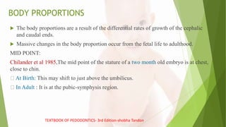 BODY PROPORTIONS
 The body proportions are a result of the differential rates of growth of the cephalic
and caudal ends.
 Massive changes in the body proportion occur from the fetal life to adulthood.
MID POINT:
Chilander et al 1985,The mid point of the stature of a two month old embryo is at chest,
close to chin.
At Birth: This may shift to just above the umbilicus.
In Adult : It is at the pubic-symphysis region.
TEXTBOOK OF PEDODONTICS- 3rd Edition-shobha Tandon
 