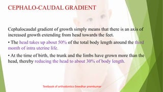 CEPHALO-CAUDAL GRADIENT
Cephalocaudal gradient of growth simply means that there is an axis of
increased growth extending from head towards the feet.
• The head takes up about 50% of the total body length around the third
month of intra uterine life.
• At the time of birth, the trunk and the limbs have grown more than the
head, thereby reducing the head to about 30% of body length.
Textbook of orthodontics-Sreedhar premkumar
 