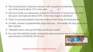  The overall pattern of growth continues with a progressive reduction in the relative
size of the head to about 12% in the adult.
 The lower limbs are rudimentary around the 2nd month of intrauterine life. They
later grow and represent almost 50% of the body length at adulthood
 There is increased gradient of growth evidence even within the head and face
 At birth, cranium is proportionally larger than face , Post natally the face grows more
than cranium.
 Mandible shows more growth than maxilla post natally
 In a new born child the height is measured using measuring tape in a laying position
and referred as LENGTH.[ 40-45 cm]
Textbook of orthodontics-Sreedhar premkumar
 
