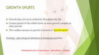GROWTH SPURTS
 Growth does not occur uniformly throughout the life
 Certain period of life exhibit faster or more growth compare to
other periods
 This sudden increase in growth is termed as “growth spurts”
Etiology : physiological alteration in hormonal secretion
Orthodontics,the art and science , sixth edition- s j bhalaji
 