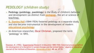 PEDOLOGY (children study)
 Pedology (paidology, paedology) is the study of children's behavior
and development (as distinct from pedagogy, the art or science of
teaching).
 G. Stanley Hall (1844-1924) fostered pedology as a separate study,
and also became instrumental in the development of modern
educational psychology.
 An American researcher, Oscar Chrisman, proposed the term
"pedology" in 1893.
Depaepe, M. (1992). "Experimental Research in Education 1890-1940: historical processes behind
the development of a discipline in western Europe and the United States." Aspects of Education,
Journal of the Institute of Education, University of Hull, 42, pp. 67-93.
 