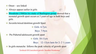  Onset – sex linked
 Always appear earlier in girls
 Woodside (1968)in his study of Burlington group showed that a
neonatal growth spurt occurs at 3 years of age in both boys and
girls
 Juvenile/mixed dentition growth Spurt
 Girls 6-7yrs
Boys 7-9yrs
 Pre Pubertal/adolescent growth spurt
 Girls 10-11yrs
Boys 12–13yrs lasts for 2- 2 ½ years
 In girls menarche follows the peak velocity of growth spurt
Textbook Of Craniofacial growth- Sreedhar Premkumar
 