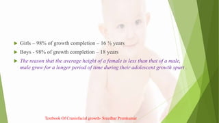  Girls – 98% of growth completion – 16 ½ years
 Boys - 98% of growth completion – 18 years
 The reason that the average height of a female is less than that of a male,
male grow for a longer period of time during their adolescent growth spurt .
Textbook Of Craniofacial growth- Sreedhar Premkumar
 