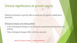 Clinical significance of growth spurts
Pubertal increments in growth offer an ideal time for growth modification
procedure
Biological changes seen during puberty
• A lot of biological changes occur during the prepubertal growth period and
puberty,
• These biological changes differ with boys and girls
Manual of pediatric dentistry – Sreedhar premkumar
 