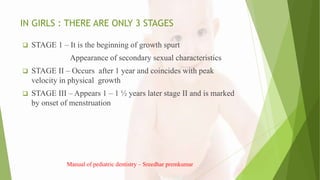IN GIRLS : THERE ARE ONLY 3 STAGES
 STAGE 1 – It is the beginning of growth spurt
Appearance of secondary sexual characteristics
 STAGE II – Occurs after 1 year and coincides with peak
velocity in physical growth
 STAGE III – Appears 1 – 1 ½ years later stage II and is marked
by onset of menstruation
Manual of pediatric dentistry – Sreedhar premkumar
 