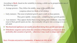 According to Bjork ,based on the variability in timing, a child can be grouped under one of
the following types:
 Average growers : They follow the middle range of the growth chart
comprises about two thirds of all children
 Early maturers : The onset of pubertal growth spurt is early in these patients.
They grow rapidly ; mature early ; completing their growth quickly
 Late maturers : They appear shorter than average during their childhood , since their
onset of their growth spurts are late , but eventually will grow into a average or even a
tall adult
 Myofunctional appliances are usually prescribed during these growth spurt periods
 Orthodontic surgeries such as done for correction of bimaxillary protrusion are done
preferably after cessation of growth , otherwise it may result in relapse and failure
Rao A. Principles and practice of pedodontics. JP Medical Ltd; 2012 Jul 20.
 