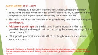 Ashraf soliman et al , 2016
 Puberty is a period of development characterized by partially
concurrent changes which includes growth acceleration, alteration in body
composition and appearance of secondary sex characteristics.
 The initiation, duration and amount of growth vary considerably during the
growth spurt.
 Adolescent growth spurt is the fast and intense increase in the rate of
growth in height and weight that occurs during the adolescent stage of the
human life cycle.
 This growth practically occurs in all of the long bones and most other
skeletal elements.
Soliman A, De Sanctis V, Elalaily R, Bedair S. Advances in pubertal growth and factors influencing it:
Can we increase pubertal growth?. Indian journal of endocrinology and metabolism. 2014 Nov;18(Suppl
1):S53.
 