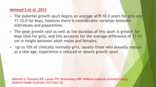 Melmed S et al ,2012
 The pubertal growth spurt begins on average at 9-10.0 years for girls and
11-12.0 for boys, however there is considerable variation between
individuals and populations.
 The peak growth rate as well as the duration of this spurt is greater for
boys than for girls, and this accounts for the average difference of 11-13
cm in height between adult males and females.
 Up to 10% of clinically normally girls, usually those who sexually mature
at a late age, experience a reduced or absent growth spurt
Melmed S, Polonsky KS, Larsen PR, Kronenberg HM. Williams textbook of endocrinology.
Elsevier Health Sciences; 2015 Nov 30.
 