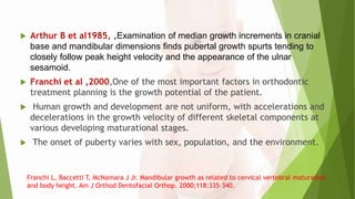  Arthur B et al1985, ,Examination of median growth increments in cranial
base and mandibular dimensions finds pubertal growth spurts tending to
closely follow peak height velocity and the appearance of the ulnar
sesamoid.
 Franchi et al ,2000,One of the most important factors in orthodontic
treatment planning is the growth potential of the patient.
 Human growth and development are not uniform, with accelerations and
decelerations in the growth velocity of different skeletal components at
various developing maturational stages.
 The onset of puberty varies with sex, population, and the environment.
Franchi L, Baccetti T, McNamara J Jr. Mandibular growth as related to cervical vertebral maturation
and body height. Am J Orthod Dentofacial Orthop. 2000;118:335–340.
 