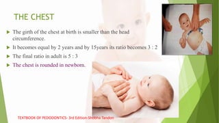 THE CHEST
 The girth of the chest at birth is smaller than the head
circumference.
 It becomes equal by 2 years and by 15years its ratio becomes 3 : 2
 The final ratio in adult is 5 : 3
 The chest is rounded in newborn.
TEXTBOOK OF PEDODONTICS- 3rd Edition-Shobha Tandon
 