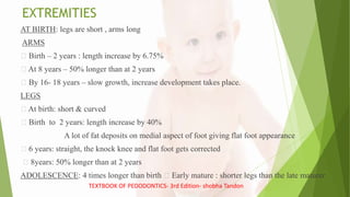 EXTREMITIES
AT BIRTH: legs are short , arms long
ARMS
Birth – 2 years : length increase by 6.75%
At 8 years – 50% longer than at 2 years
By 16- 18 years – slow growth, increase development takes place.
LEGS
At birth: short & curved
Birth to 2 years: length increase by 40%
A lot of fat deposits on medial aspect of foot giving flat foot appearance
6 years: straight, the knock knee and flat foot gets corrected
8years: 50% longer than at 2 years
ADOLESCENCE: 4 times longer than birth Early mature : shorter legs than the late maturer
TEXTBOOK OF PEDODONTICS- 3rd Edition- shobha Tandon
 