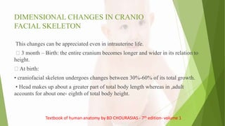DIMENSIONAL CHANGES IN CRANIO
FACIAL SKELETON
This changes can be appreciated even in intrauterine life.
3 month – Birth: the entire cranium becomes longer and wider in its relation to
height.
At birth:
• craniofacial skeleton undergoes changes between 30%-60% of its total growth.
• Head makes up about a greater part of total body length whereas in ,adult
accounts for about one- eighth of total body height.
Textbook of human anatomy by BD CHOURASIAS - 7th edition- volume 1
 