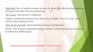 After birth: Size of cerebral cranium increase by about 50% while the facial skeleton
will grow more than twice the original size.
By 4 years: This growth is completed.
Cranial circumference increase from about 33cm [ birth] - 50cm [at 3 yrs]. After
which it only increase by 6cm.
After 4years onwards : Facial skeleton increases in all direction.
NOTE : Due to above craniofacial changes features of head and face are observed to
be different at different ages
Textbook of human anatomy by BD CHOURASIAS - 7th edition- volume 1
 