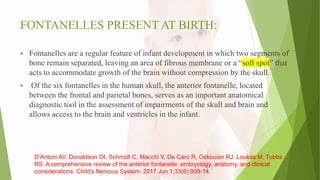 FONTANELLES PRESENT AT BIRTH:
 Fontanelles are a regular feature of infant development in which two segments of
bone remain separated, leaving an area of fibrous membrane or a “soft spot” that
acts to accommodate growth of the brain without compression by the skull.
 Of the six fontanelles in the human skull, the anterior fontanelle, located
between the frontal and parietal bones, serves as an important anatomical
diagnostic tool in the assessment of impairments of the skull and brain and
allows access to the brain and ventricles in the infant.
D’Antoni AV, Donaldson OI, Schmidt C, Macchi V, De Caro R, Oskouian RJ, Loukas M, Tubbs
RS. A comprehensive review of the anterior fontanelle: embryology, anatomy, and clinical
considerations. Child's Nervous System. 2017 Jun 1;33(6):909-14.
 