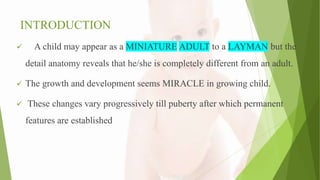 INTRODUCTION
 A child may appear as a MINIATURE ADULT to a LAYMAN but the
detail anatomy reveals that he/she is completely different from an adult.
 The growth and development seems MIRACLE in growing child.
 These changes vary progressively till puberty after which permanent
features are established
 