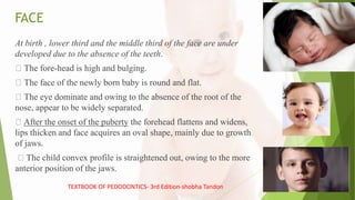 FACE
At birth , lower third and the middle third of the face are under
developed due to the absence of the teeth.
The fore-head is high and bulging.
The face of the newly born baby is round and flat.
The eye dominate and owing to the absence of the root of the
nose, appear to be widely separated.
After the onset of the puberty the forehead flattens and widens,
lips thicken and face acquires an oval shape, mainly due to growth
of jaws.
The child convex profile is straightened out, owing to the more
anterior position of the jaws.
TEXTBOOK OF PEDODONTICS- 3rd Edition-shobha Tandon
 