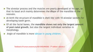  The alveolar process and the muscles are poorly developed at his age, so
that its basal arch mainly determines the shape of the mandible in the
neonate.
 At birth the structure of mandible is shell like with 10 alveolar sockets for
developing tooth germ.
 Of all the facial bones, the mandible shows not only the largest amount
of post-natal growth, but also the largest individual variation in
morphology.
 Angle of mandible is more obtuse in young children.
Textbook of human anatomy by BD CHOURASIAS - 7th edition- volume 1
 
