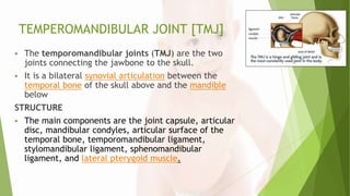 TEMPEROMANDIBULAR JOINT [TMJ]
 The temporomandibular joints (TMJ) are the two
joints connecting the jawbone to the skull.
 It is a bilateral synovial articulation between the
temporal bone of the skull above and the mandible
below
STRUCTURE
 The main components are the joint capsule, articular
disc, mandibular condyles, articular surface of the
temporal bone, temporomandibular ligament,
stylomandibular ligament, sphenomandibular
ligament, and lateral pterygoid muscle.
 