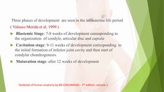 Three phases of development are seen in the intrauterine life period
( Valasco Merida et al. 1999 )
 Blastemic Stage: 7-8 weeks of development corresponding to
the organization of condyle, articular disc and capsule
 Cavitation stage: 9-11 weeks of development corresponding to
the initial formation of inferior joint cavity and then start of
condylar chondrogenesis.
 Maturation stage: after 12 weeks of development
Textbook of human anatomy by BD CHOURASIAS - 7th edition- volume 1
 