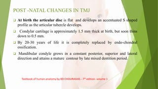 POST -NATAL CHANGES IN TMJ
 At birth the articular disc is flat and develops an accentuated S shaped
profile as the articular tubercle develops.
 Condylar cartilage is approximately 1.5 mm thick at birth, but soon thins
down to 0.5 mm.
 By 20-30 years of life it is completely replaced by endo-chondral
ossification.
 Mandibular condyle grows in a constant posterior, superior and lateral
direction and attains a mature contour by late mixed dentition period.
Textbook of human anatomy by BD CHOURASIAS - 7th edition- volume 1
 