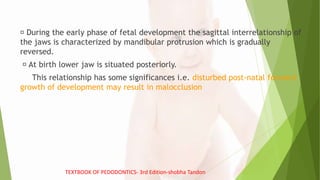 During the early phase of fetal development the sagittal interrelationship of
the jaws is characterized by mandibular protrusion which is gradually
reversed.
At birth lower jaw is situated posteriorly.
This relationship has some significances i.e. disturbed post-natal forward
growth of development may result in malocclusion
TEXTBOOK OF PEDODONTICS- 3rd Edition-shobha Tandon
 