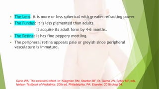  The Lens: it is more or less spherical with greater refracting power
 The Fundus: It is less pigmented than adults.
It acquire its adult form by 4-6 months.
 The Retina: It has fine peppery mottling.
 The peripheral retina appears pale or greyish since peripheral
vasculature is immature.
Carlo WA. The newborn infant. In: Kliegman RM, Stanton BF, St. Geme JW, Schor NF, eds.
Nelson Textbook of Pediatrics. 20th ed. Philadelphia, PA: Elsevier; 2016:chap 94.
 