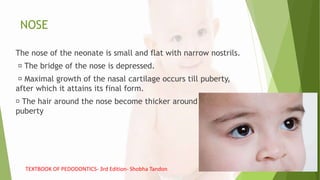 NOSE
The nose of the neonate is small and flat with narrow nostrils.
The bridge of the nose is depressed.
Maximal growth of the nasal cartilage occurs till puberty,
after which it attains its final form.
The hair around the nose become thicker around the
puberty
TEXTBOOK OF PEDODONTICS- 3rd Edition- Shobha Tandon
 