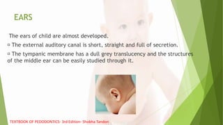 EARS
The ears of child are almost developed.
The external auditory canal is short, straight and full of secretion.
The tympanic membrane has a dull grey translucency and the structures
of the middle ear can be easily studied through it.
TEXTBOOK OF PEDODONTICS- 3rd Edition- Shobha Tandon
 