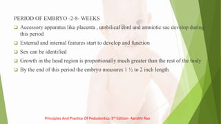 PERIOD OF EMBRYO -2-8- WEEKS
 Accessory apparatus like placenta , umbilical cord and amniotic sac develop during
this period
 External and internal features start to develop and function
 Sex can be identified
 Growth in the head region is proportionally much greater than the rest of the body
 By the end of this period the embryo measures 1 ½ to 2 inch length
Principles And Practice Of Pedodontics-3rd Edition- Aarathi Rao
 