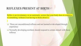 REFLEXES PRESENT AT BIRTH
Reflex is an involuntary, or an automatic, action that your body does in response
to something, without even having to think about it.
 These are unconditioned reflexes and not learned or developed through
experience
 Normally developing newborn should respond to certain stimuli with these
reflexes
 