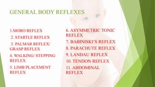 GENERAL BODY REFLEXES
1.MORO REFLEX
2. STARTLE REFLEX
3. PALMAR REFLEX/
GRASP REFLEX
4. WALKING/ STEPPING
REFLEX
5. LIMB PLACEMENT
REFLEX
6. ASYMMETRIC TONIC
REFLEX
7. BABINISKI’S REFLEX
8. PARACHUTE REFLEX
9. LANDAU REFLEX
10. TENDON REFLEX
11. ABDOMINAL
REFLEX
 