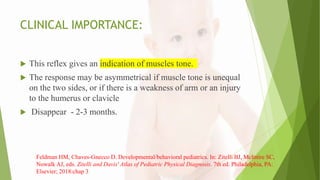 CLINICAL IMPORTANCE:
 This reflex gives an indication of muscles tone.
 The response may be asymmetrical if muscle tone is unequal
on the two sides, or if there is a weakness of arm or an injury
to the humerus or clavicle
 Disappear - 2-3 months.
Feldman HM, Chaves-Gnecco D. Developmental/behavioral pediatrics. In: Zitelli BJ, McIntire SC,
Nowalk AJ, eds. Zitelli and Davis' Atlas of Pediatric Physical Diagnosis. 7th ed. Philadelphia, PA:
Elsevier; 2018:chap 3
 