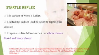 STARTLE REFLEX
It is variant of Moro’s Reflex.
Elicited by: sudden loud noise or by tapping the
sternum
Response is like Moro’s reflex but elbow remain
flexed and hands closed
Feldman HM, Chaves-Gnecco D. Developmental/behavioral pediatrics. In: Zitelli BJ, McIntire SC, Nowalk
AJ, eds. Zitelli and Davis' Atlas of Pediatric Physical Diagnosis. 7th ed. Philadelphia, PA: Elsevier;
2018:chap 3
 