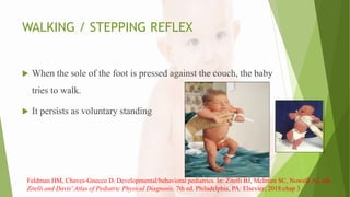 WALKING / STEPPING REFLEX
 When the sole of the foot is pressed against the couch, the baby
tries to walk.
 It persists as voluntary standing
Feldman HM, Chaves-Gnecco D. Developmental/behavioral pediatrics. In: Zitelli BJ, McIntire SC, Nowalk AJ, eds.
Zitelli and Davis' Atlas of Pediatric Physical Diagnosis. 7th ed. Philadelphia, PA: Elsevier; 2018:chap 3
 