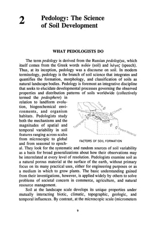 2 Pedology: The Science
of Soil Development
WHAT PEDOLOGISTS DO
The term pedology is derived from the Russian pedologiya, which
itself comes from the Greek words 1f'f06p (soil) and M'Yo~ (speech).
Thus, at its inception, pedology was a discourse on soil. In modern
terminology, pedology is the branch of soil science that integrates and
quantifies the formation, morphology, and classification of soils as
natural landscape bodies. Pedology is foremost an integrative discipline
that seeks to elucidate developmental processes governing the observed
properties and distribution patterns of soils worldwide (collectively
termed the pedosphere) in
relation to landform evolu-
tion, biogeochemical envi-
ronments, and organism
habitats. Pedologists study
both the mechanisms and the
magnitudes of spatial and
temporal variability in soil
features ranging across scales
from microscopic to global
and from seasonal to epoch-
FACTORS OF SOIL FORMATION
al. They look for the systematic and random sources of soil variability
as a basis for broad generalizations about how their observations may
be interrelated at every level of resolution. Pedologists examine soil as
a natural porous material at the surface of the earth, without primary
focus on its many practical uses, either for engineering purposes or as
a medium in which to grow plants. The basic understanding gained
from their investigations, however, is applied widely by others to solve
problems of societal concern in commerce, agriculture, and natural
resource management.
Soil at the landscape scale develops its unique properties under
mutually interacting biotic, climatic, topographic, geologic, and
temporal influences. By contrast, at the microscopic scale (micrometers
9
 