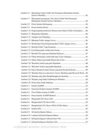 v i i i | P e d o m a n A k r e d i t a s i T e r b i t a n B e r k a l a I l m i a h 
Gambar 5.6 Menentukan Lokasi Folder dan Persetujuan Melanjutkan Instalasi Software Mendeley ........................................................................................42 
Gambar 5.7 Menentukan penempatan “Start Menu Folder”dan Persetujuan Melanjutkan Instalasi Software Mendeley .....................................................43 
Gambar 5.8 Proses Instalasi Berlangsung .........................................................................43 
Gambar 5.9 Proses Instalasi Selesai ..................................................................................43 
Gambar 5.10 Pengelompokkan Referensi Menurut Jenis Dalam Folder di Komputer .......44 
Gambar 5.11 Menjalankan Mendeley .................................................................................44 
Gambar 5.12 Tampilan Awal Mendeley .............................................................................45 
Gambar 5.13 Membuat Folder sebagai Library .................................................................45 
Gambar 5.14 Memberikan Nama Pengelompokkan Folder sebagai Library .....................46 
Gambar 5.15 Memilih Folder Yang Dimaksud ..................................................................46 
Gambar 5.16 Cara Memasukkan Artikel Satu Persatu .........................................................46 
Gambar 5.17 Memilih File yang akan Dijadikan Referensi ................................................47 
Gambar 5.18 Pilihan Memasukan Artikel Dari Satu Folder Sekaligus................................47 
Gambar 5.19 Daftar Artikel yang Sudah Masuk Satu Folder .............................................47 
Gambar 5.20 Metadata Artikel yang akan Diperbaiki .......................................................48 
Gambar 5.21 Metadata Artikel yang Sudah Diperbaiki .....................................................48 
Gambar 5.22 Kursor Berada di antara Tulisan yang akan Disisipi Referensi ......................49 
Gambar 5.23 Menubar References dan Insert Citation Mendeley pada Microsoft Word ....49 
Gambar 5.24 Menubar yang Akan Menghubungkan ke Mendeley .....................................49 
Gambar 5.25 Menubar yang Sudah Terhubung ke Mendeley .............................................50 
Gambar 5.26 Proses Sitasi Sudah dilakukan .......................................................................50 
Gambar 6.1 Instalasi XAMPP ...........................................................................................52 
Gambar 6.2 Penentuan Direktori Instalasi XAMPP ..........................................................52 
Gambar 6.3 Form Pilihan Instalasi XAMPP ....................................................................53 
Gambar 6.4 Proses Instalasi XAMPP Berhasil ..................................................................53 
Gambar 6.5 Mengunduh File Master OJS ........................................................................54 
Gambar 6.6 Mengekstraksi File Master OJS ....................................................................54 
Gambar 6.7 Mengekstraksi File Master OJS ke Folder htdocs. ......................................55 
Gambar 6.8 Instalasi OJS ..................................................................................................55 
Gambar 6.9 Setting Konfigurasi Bahasa...........................................................................56 
Gambar 6.10 Lanjutan Setting Konfigurasi Bahasa ............................................................56 
Gambar 6.11 Setting Konfigurasi Administrator OJS ......................................................57 
Gambar 6.12 Setting Konfigurasi Database OJS. .............................................................57  