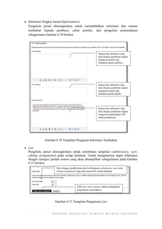 P e d o m a n A k r e d i t a s i T e r b i t a n B e r k a l a I l m i a h | 8 5 
 Informasi Singkat Jurnal (Information) 
Pengelola jurnal dimungkinkan untuk menambahkan informasi dan catatan tambahan kepada pembaca, calon penulis, dan pengelola perpustakaan sebagaimana Gambar 6.70 berikut. 
Gambar 6.70 Tampilan Pengisian Informasi Tambahan 
 List 
Pengelola jurnal dimungkinkan untuk membatasi tampilan (submissions, user, editing assignments) pada setiap halaman. Untuk mengaturnya dapat dilakukan dengan mengisi jumlah nomor yang akan ditampilkan sebagaimana pada Gambar 6.71 berikut. 
Gambar 6.71 Tampilan Pengaturan List 
 