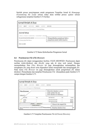 8 6 | P e d o m a n A k r e d i t a s i T e r b i t a n B e r k a l a I l m i a h 
Setelah proses penyimpanan untuk pengaturan Tampilan Jurnal di Homepage (Customizing the Look) selesai maka akan terlihat proses update selesai sebagaimana tampilan Gambar 6.72 berikut. 
Gambar 6.72 Status Keberhasilan Pengaturan Jurnal 
6.6 Penelusuran File (File Browser) 
Penelusuran file dapat menggunakan fasilitas FILES BROWSER. Penelusuran dapat melihat folder/direktori dan file-file yang ada di situs web jurnal. Dengan memanfaatkan fitur Files Browser ini juga dimungkinkan menampilkan dan menghapus file yang dicari serta digunakan untuk mengunduh dan mengunggah file. Pada menu File Browser ini juga dimungkinkan untuk pengelolaan file dalam direktori. Pemanfaatan dan tampilan Penulusuran File ditunjukkan pada Gambar 6.73 sampai dengan Gambar 6.75. 
Gambar 6.73 Tampilan Penelusuran File di Parent Directory 
 