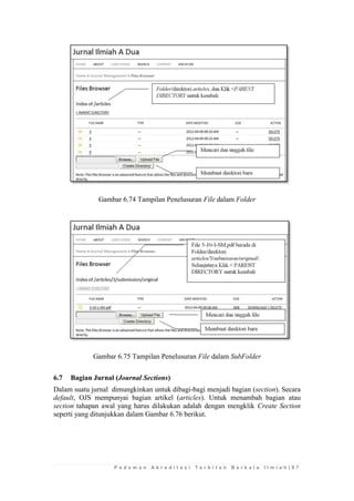 P e d o m a n A k r e d i t a s i T e r b i t a n B e r k a l a I l m i a h | 8 7 
Gambar 6.74 Tampilan Penelusuran File dalam Folder 
Gambar 6.75 Tampilan Penelusuran File dalam SubFolder 
6.7 Bagian Jurnal (Journal Sections) 
Dalam suatu jurnal dimungkinkan untuk dibagi-bagi menjadi bagian (section). Secara default, OJS mempunyai bagian artikel (articles). Untuk menambah bagian atau section tahapan awal yang harus dilakukan adalah dengan mengklik Create Section seperti yang ditunjukkan dalam Gambar 6.76 berikut. 
 