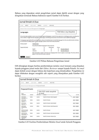 P e d o m a n A k r e d i t a s i T e r b i t a n B e r k a l a I l m i a h | 9 1 
Bahasa yang digunakan untuk pengelolaan jurnal dapat dipilih sesuai dengan yang diinginkan termasuk Bahasa Indonesia seperti Gambar 6.82 berikut. 
Gambar 6.82 Pilihan Bahasan Pengelolaan Jurnal 
OJS dilengkapi dengan fasilitas pemberitahuan melalui email otomatis yang ditujukan kepada pengguna jurnal mulai dari Editor, Reviewer sampai kepada Penulis. Isi email dapat diubah sesuai dengan bahasa dan keperluan yang dimaksudkan. Pengubahan isi dapat dilakukan dengan mengklik edit seperti yang ditunjukkan pada Gambar 6.83 berikut. 
Gambar 6.83 Fasilitas Pemberitahuan Melalui Email untuk Seluruh Pengguna 
 