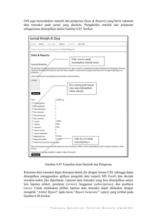 P e d o m a n A k r e d i t a s i T e r b i t a n B e r k a l a I l m i a h | 9 3 
OJS juga menyediakan statistik dan pelaporan (Stats & Reports) yang berisi rekaman data transaksi pada jurnal yang dikelola. Pengaktifan statistik dan pelaporan sebagaimana ditampilkan dalam Gambar 6.85 berikut. 
Gambar 6.85 Tampilan Isian Statistik dan Pelaporan 
Rekaman data transaksi dapat disimpan dalam file dengan format CSV sehingga dapat ditampilkan menggunakan aplikasi pengolah data (seperti MS Excel) dan dicetak sewaktu-waktu jika diperlukan. Laporan data transaksi yang bisa ditampilkan antara lain laporan artikel, penilaian (review), langganan (subscriptions), dan pembaca (view). Untuk melakukan pilihan laporan data transaksi dapat dilakukan dengan mengklik “Artikel Report” pada menu “Report Generator” seperti yang terlihat pada Gambar 6.86 berikut.  