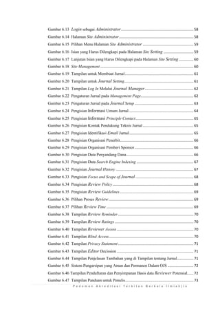 P e d o m a n A k r e d i t a s i T e r b i t a n B e r k a l a I l m i a h | i x 
Gambar 6.13 Login sebagai Administrator ...................................................................... 58 
Gambar 6.14 Halaman Site Administrator ........................................................................ 58 
Gambar 6.15 Pilihan Menu Halaman Site Administrator ................................................. 59 
Gambar 6.16 Isian yang Harus Dilengkapi pada Halaman Site Setting ............................. 59 
Gambar 6.17 Lanjutan Isian yang Harus Dilengkapi pada Halaman Site Setting .............. 60 
Gambar 6.18 Site Management .......................................................................................... 60 
Gambar 6.19 Tampilan untuk Membuat Jurnal .................................................................. 61 
Gambar 6.20 Tampilan untuk Journal Setting................................................................... 61 
Gambar 6.21 Tampilan Log In Melalui Journal Manager ............................................... 62 
Gambar 6.22 Pengaturan Jurnal pada Management Page................................................... 62 
Gambar 6.23 Pengaturan Jurnal pada Journal Setup ......................................................... 63 
Gambar 6.24 Pengisian Informasi Umum Jurnal .............................................................. 64 
Gambar 6.25 Pengisian Informasi Principle Contact ........................................................ 65 
Gambar 6.26 Pengisian Kontak Pendukung Teknis Jurnal ................................................. 65 
Gambar 6.27 Pengisian Identifikasi Email Jurnal .............................................................. 65 
Gambar 6.28 Pengisian Organisasi Penerbit ....................................................................... 66 
Gambar 6.29 Pengisian Organisasi Pemberi Sponsor ......................................................... 66 
Gambar 6.30 Pengisian Data Penyandang Dana ................................................................. 66 
Gambar 6.31 Pengisian Data Search Engine Indexing ....................................................... 67 
Gambar 6.32 Pengisian Journal History ........................................................................... 67 
Gambar 6.33 Pengisian Focus and Scope of Journal ........................................................ 68 
Gambar 6.34 Pengisian Review Policy .............................................................................. 68 
Gambar 6.35 Pengisian Review Guidelines ....................................................................... 69 
Gambar 6.36 Pilihan Proses Review .................................................................................. 69 
Gambar 6.37 Pilihan Review Time .................................................................................... 69 
Gambar 6.38 Tampilan Review Reminder ......................................................................... 70 
Gambar 6.39 Tampilan Review Ratings ............................................................................ 70 
Gambar 6.40 Tampilan Reviewer Access .......................................................................... 70 
Gambar 6.41 Tampilan Blind Access.................................................................................. 70 
Gambar 6.42 Tampilan Privacy Statement ......................................................................... 71 
Gambar 6.43 Tampilan Editor Decission .......................................................................... 71 
Gambar 6.44 Tampilan Penjelasan Tambahan yang di Tampilan tentang Jurnal................ 71 
Gambar 6.45 Sistem Pengarsipan yang Aman dan Permanen Dalam OJS ......................... 72 
Gambar 6.46 Tampilan Pendaftaran dan Penyimpanan Basis data Reviewer Potensial...... 72 
Gambar 6.47 Tampilan Panduan untuk Penulis .................................................................. 73  